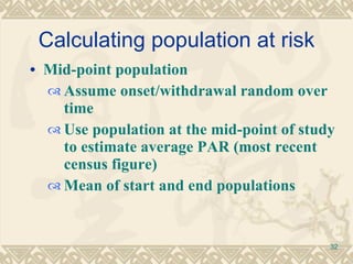 Calculating population at risk Mid-point population Assume onset/withdrawal random over time  Use population at the mid-point of study to estimate average PAR (most recent census figure) Mean of start and end populations 