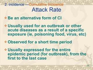 Attack Rate Be an alternative form of CI Usually used for an outbreak or other acute diseases as a result of a specific exposure (ie, poisoning food, virus, etc) Observed for a short time period Usually expressed for the entire epidemic period (for outbreak), from the first to the last case 2. Incidence — Cumulative Incidence 