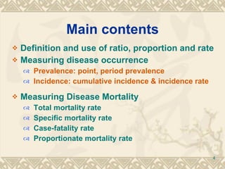 Main contents Definition and use of ratio, proportion and rate Measuring disease occurrence Prevalence: point, period prevalence Incidence: cumulative incidence & incidence rate Measuring Disease   Mortality Total mortality rate Specific mortality rate Case-fatality rate Proportionate mortality rate 
