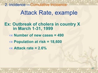 Attack Rate, example Ex: Outbreak of cholera in country X    in March 1-31, 1999 Number of new cases = 490 Population at risk = 18,600 Attack rate = 2.6% 2. Incidence — Cumulative Incidence 