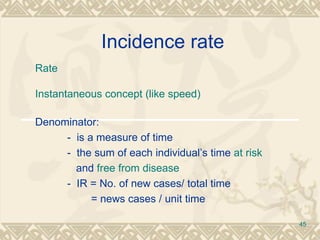 Incidence rate  Rate Instantaneous concept (like speed) Denominator: -  is a measure of time  -  the sum of each individual’s time  at risk     and  free from disease -  IR = No. of new cases/ total time   = news cases / unit time 