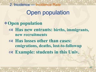 Open population Open population Has new entrants:  births, immigrants, new recruitments Has losses other than cases:  emigrations, deaths, lost-to-followup Example: students in this Univ. 2. Incidence —  Incidence Rate 