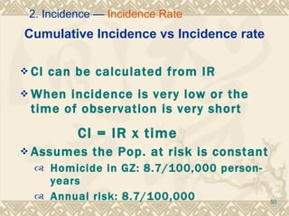 Cumulative Incidence vs Incidence rate CI can be calculated from IR  When incidence is very low or the time of observation is very short CI = IR x time  Assumes the Pop. at risk is constant Homicide in GZ: 8.7/100,000 person-years Annual risk: 8.7/100,000 2. Incidence —  Incidence Rate 