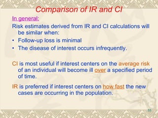 In general: Risk estimates derived from IR and CI calculations will be similar when: • Follow-up loss is minimal • The disease of interest o ccurs infrequently. CI  is most useful if interest centers on the  average risk  of an individual will become ill  over  a specified period of time. IR  is preferred if interest centers on  how fast  the new cases are occurring in the population. Comparison of IR and CI 