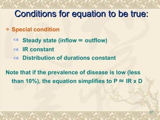Special condition Steady state (inflow    outflow) IR constant Distribution of durations constant Note that if the prevalence of disease is low (less than 10%), the equation simplifies to P    IR x D   Conditions for equation to be true: 
