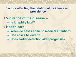 Factors affecting the relation of incidence and prevalence Virulence of the disease –  Is it rapidly fatal? Health care –  When do cases come to medical attention? Can cases be cured? Does earlier detection alter prognosis? 