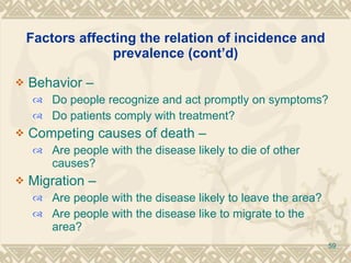 Factors affecting the relation of incidence and prevalence (cont’d) Behavior –  Do people recognize and act promptly on symptoms? Do patients comply with treatment? Competing causes of death –  Are people with the disease likely to die of other causes? Migration –  Are people with the disease likely to leave the area? Are people with the disease like to migrate to the area? 