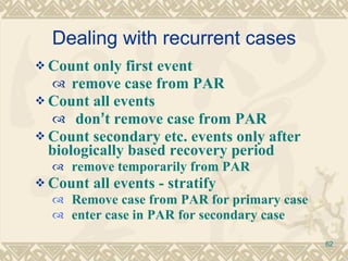 Dealing with recurrent cases Count only first event remove case from PAR Count all events don ’ t remove case from PAR Count secondary etc. events only after biologically based recovery period remove temporarily from PAR  Count all events - stratify  Remove case from PAR for primary case enter case in PAR for secondary case 