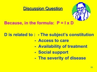 Because, in the formula:  P = I x D D is related to :  - The subject’s constitution     -  Access to care   -  Availability of treatment   -  Social support   -  The severity of disease Discussion Question 
