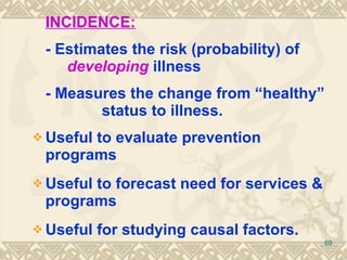 INCIDENCE:   - Estimates the risk (probability) of   developing   illness - Measures the change from “healthy”  status to illness. Useful to evaluate prevention programs Useful to forecast need for services & programs Useful for studying causal factors. 
