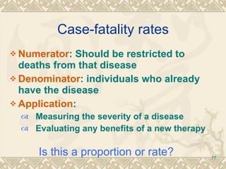 Case-fatality rates Numerator : Should be restricted to deaths from that disease Denominator : individuals who already have the disease Application : Measuring the severity of a disease Evaluating any benefits of a new therapy Is this a proportion or rate? 