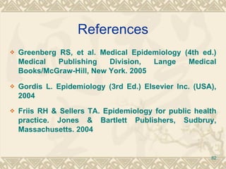 References Greenberg RS, et al. Medical Epidemiology (4th ed.) Medical Publishing Division, Lange Medical Books/McGraw-Hill, New York. 2005 Gordis L. Epidemiology (3rd Ed.) Elsevier Inc. (USA), 2004 Friis RH & Sellers TA. Epidemiology for public health practice. Jones & Bartlett Publishers, Sudbruy, Massachusetts. 2004 