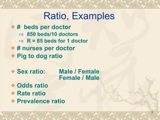 Ratio, Examples #  beds per doctor 850 beds/10 doctors R = 85 beds for 1 doctor # nurses per doctor Pig to dog ratio Sex ratio: Male / Female  Female / Male Odds ratio Rate ratio Prevalence ratio 