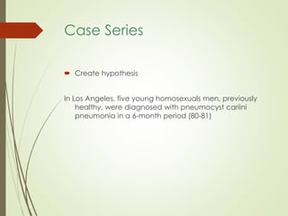 Case Series
 Create hypothesis
In Los Angeles, five young homosexuals men, previously
healthy, were diagnosed with pneumocyst cariini
pneumonia in a 6-month period (80-81)
 