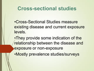 •Cross-Sectional Studies measure
existing disease and current exposure
levels.
•They provide some indication of the
relationship between the disease and
exposure or non-exposure
•Mostly prevalence studies/surveys
Cross-sectional studies
 