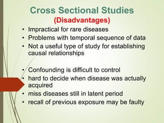 • Impractical for rare diseases
• Problems with temporal sequence of data
• Not a useful type of study for establishing
causal relationships
• Confounding is difficult to control
• hard to decide when disease was actually
acquired
• miss diseases still in latent period
• recall of previous exposure may be faulty
Cross Sectional Studies
(Disadvantages)
 