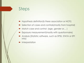 Steps
 Hypothesis definition(Is there association or NOT!)
 Selection of cases and controls(mostly from hospital)
 Match case and control (age, gender or… )
 Exposure measurement(mostly with questionnaire)
 Analysis (Statistic software, such as SPSS, STATA or EPI
info)
 Interpretation
 