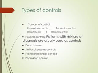 Types of controls
 Sources of controls
Population case  Population control
Hospital case  Hospital control
 Hospital controls: Patients with mixture of
diagnosis are usually used as controls
 Dead controls
 Similar disease as controls
 Friend or neighbor controls
 Population controls
 