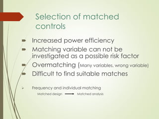 Selection of matched
controls
 Increased power efficiency
 Matching variable can not be
investigated as a possible risk factor
 Overmatching (Many variables, wrong variable)
 Difficult to find suitable matches
 Frequency and individual matching
Matched design Matched analysis
 