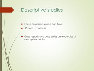Descriptive studies
 Focus on person, place and time.
 Create Hypothesis
 Case reports and case series are examples of
descriptive studies.
 