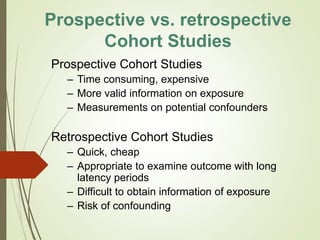 Prospective vs. retrospective
Cohort Studies
Prospective Cohort Studies
– Time consuming, expensive
– More valid information on exposure
– Measurements on potential confounders
Retrospective Cohort Studies
– Quick, cheap
– Appropriate to examine outcome with long
latency periods
– Difficult to obtain information of exposure
– Risk of confounding
 
