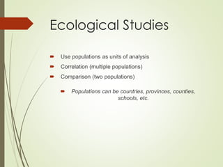 Ecological Studies
 Use populations as units of analysis
 Correlation (multiple populations)
 Comparison (two populations)
 Populations can be countries, provinces, counties,
schools, etc.
 