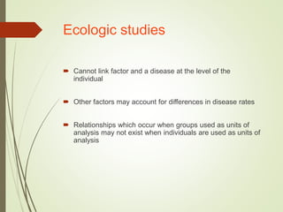 Ecologic studies
 Cannot link factor and a disease at the level of the
individual
 Other factors may account for differences in disease rates
 Relationships which occur when groups used as units of
analysis may not exist when individuals are used as units of
analysis
 