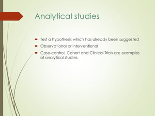 Analytical studies
 Test a hypothesis which has already been suggested
 Observational or interventional
 Case-control, Cohort and Clinical Trials are examples
of analytical studies.
 