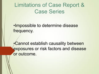 Limitations of Case Report &
Case Series
•Impossible to determine disease
frequency.
•Cannot establish causality between
exposures or risk factors and disease
or outcome.
 