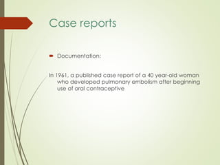 Case reports
 Documentation:
In 1961, a published case report of a 40 year-old woman
who developed pulmonary embolism after beginning
use of oral contraceptive
 