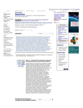 Welcome Guest user | Login via OpenAthens or your home institution
Home Browse Journals Browse eBooks Advanced Search Contact Us About Us My Profile
Titles
Future Medicine
eBooks
Future Medicine
Journals
Future Science eBooks
Future Science
Journals
Resources
Register
For Authors
For Reviewers
For Librarians
For Advertisers
Submitting an article
Services
Alerts
Subscriptions/Pricing
Institutional Trials
Reprints
Supplements
Permission Requests
Press Releases/News
Help
Downloads/Links
Online Submission
2017 Catalogue
Library
Recommendation
Future Science Group
Full Text
Epigenomics
March 2017 ,Vol. 9, No. 3, Pages 291-311 , DOI 10.2217/epi-2016-0163
(doi:10.2217/epi-2016-0163)
This work is licensed under a Creative Commons Attribution-
NonCommercial 4.0 Unported License
Epigenetics studies of fetal alcohol spectrum disorder: where are we now?
Alexandre A Lussier1,2, Joanne Weinberg2 & Michael S Kobor*,1,3
*Author for correspondence: msk@cmmt.ubc.ca
Sections: Choose
ABSTRACT Choose
Adverse in utero events can alter the development and function of numerous
physiological systems, giving rise to lasting neurodevelopmental deficits. In
particular, data have shown that prenatal alcohol exposure can reprogram
neurobiological systems, altering developmental trajectories and resulting in
increased vulnerability to adverse neurobiological, behavioral and health
outcomes. Increasing evidence suggests that epigenetic mechanisms are
potential mediators for the reprogramming of neurobiological systems, as they
may provide a link between the genome, environmental conditions and
neurodevelopmental outcomes. This review outlines the current state of
epigenetic research in fetal alcohol spectrum disorder, highlighting the role of
epigenetic mechanisms in the reprogramming of neurobiological systems by
alcohol and as potential diagnostic tools for fetal alcohol spectrum disorder. We
also present an assessment of the current limitations in studies of prenatal
alcohol exposure, and highlight the future steps needed in the field.
First draft submitted: 22 November 2016; Accepted for publication: 19 December
2016; Published online: 17 February 2017
View larger
version (69K)
Figure 1.  Overview of the mechanisms underlying
fetal programming by prenatal alcohol exposure.
Ethanol exposure can have both direct effects on cellular
programs through intracellular pathways, and indirect
effects through the stimulation of various physiological
systems, which release signaling molecules that can
affect cellular functions. Cell death may play a role in the
reprogramming of physiological systems, but is not
depicted here. Together, these likely play a role in the
biological embedding of PAE, with long-term
consequences on health and behavior. Importantly,
epigenetic mechanisms may mediate these effects
through ethanol-dependent alterations in chromatin
states. Chromatin, located in the cell’s nucleus,
dynamically influences gene expression to modulate
cellular functions. Transcriptionally active epigenetic
states involve the presence of pro-transcriptional histone
modifications and gene body DNA methylation. Micro-
RNA (miRNA) provide an additional layer of regulation by
modulating protein levels through translational inhibition.
By contrast, transcriptionally inactive chromatin
landscapes are associated with promoter DNA
methylation, which can inhibit transcription factor binding
and recruit methyl-binding proteins that promote anti-
transcriptional histone modifications through their
association with histone-modifying complexes.
Nevertheless, the relationship between epigenetic states
and transcription remains extremely complex, and this
figure is merely a simplified representation of epigenetic
regulation (expanded from our previous review [27]).
Prenatal alcohol exposure
reprograms physiological systems
Choose
Home >Journal home >TOC >Full Text
Prev. Article | Next Article
View/Print PDF (1434 KB)
View PDF Plus (1603 KB)
Add to favorites
Email to a friend
TOC Alert | Citation Alert
What is RSS?
Quick Links
• Reprints & Permissions
• PubMed Citation
• Alert me when:
New articles cite this
article
• Download to citation
manager
• Related articles found
in:
Future Medicine,
PubMed
• View Most Downloaded
Articles
Quick Search
Future Medicine for
Authors:
Alexandre A Lussier
Joanne Weinberg
Michael S Kobor
Keywords:
animal models
clinical cohorts
development
epigenetics
FASD
fetal programming
prenatal alcohol
exposure
 