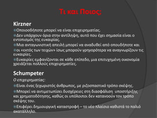 Τι και Ποιοσ;
Kirzner
Οποιοςδιποτε μπορεί να είναι επιχειρθματίασ.
Δεν υπάρχουν όρια ςτθν αντίλθψθ, αυτό που ζχει ςθμαςία είναι ο

εντοπιςμόσ τθσ ευκαιρίασ.
Μια ανταγωνιςτικι απειλι μπορεί να αναδυκεί από οπουδιποτε και
οι «εκτόσ των τειχϊν» ίςωσ μποροφν γρθγορότερα να αναγνωρίηουν τισ
ευκαιρίεσ.
Ευκαιρίεσ εμφανίηονται ςε κάκε επίπεδο, μια επιτυχθμζνθ οικονομία
χρειάηεται πολλοφσ επιχειρθματίεσ.

Schumpeter
Ο επιχειρηματίας:
Είναι ζνασ ξεχωριςτόσ άνκρωποσ, με ριηοςπαςτικό τρόπο ςκζψθσ.
Μπορεί να αντιμετωπίςει δυςχζρειεσ ςτθ διαςφάλιςθ υποςτιριξθσ
και χρθματοδότθςθσ, κακϊσ οι υπόλοιποι δεν κατανοοφν τον τρόπο
ςκζψθσ του.
Επιφζρει δθμιουργικι καταςτροφι – το νζο πλαίςιο κακιςτά το παλιό
ακατάλλθλο.

 