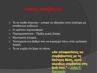«κακζσ ςυνήθειεσ»








Τν λα ληψζεη άηξσηνο – κπνξεί λα νδεγήζεη ζηελ αλάιεςε κε
απνδεθηψλ θηλδχλσλ.
Η «κάηζν» ζπκπεξηθνξά.
Παξνξκεηηθφηεηα – Πξάμε ρσξίο Σθέςε
Δμσηεξηθφο έιεγρνο.
Τειεηνκαλία ζην βαζκφ πνπ λα θπξηαξρεί πάλσ ζηελ εκπνξηθή
ινγηθή.
Τν λα λνκίδεη φηη μέξεη ηα πάληα.

 