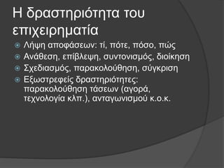 Η δξαζηεξηφηεηα ηνπ
επηρεηξεκαηία
Λήςε απνθάζεσλ: ηί, πφηε, πφζν, πψο
 Αλάζεζε, επίβιεςε, ζπληνληζκφο, δηνίθεζε
 Σρεδηαζκφο, παξαθνινχζεζε, ζχγθξηζε
 Δμσζηξεθείο δξαζηεξηφηεηεο:
παξαθνινχζεζε ηάζεσλ (αγνξά,
ηερλνινγία θιπ.), αληαγσληζκνχ θ.ν.θ.


 