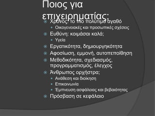 Πνηνο γηα
επηρεηξεκαηίαο;αγαζφ
 Φξφλνο: ην πην πνιχηηκν
 Οηθνγελεηαθέο θαη πξνζσπηθέο ζρέζεηο



Δπζχλε: θνηκάζαη θαιά;
 Υγεία






Δξγαηηθφηεηα, δεκηνπξγεθφηεηα
Αθνζίσζε, εκκνλή, απηνπεπνίζεζε
Μεζνδηθφηεηα, ζρεδηαζκφο,
πξνγξακκαηηζκφο, έιεγρνο
Άλζξσπνο νξρήζηξα;
 Αλάζεζε θαη δηνίθεζε
 Δπηθνηλσλία
 Έκπλεπζε αζθάιεηαο θαη βεβαηφηεηαο



Πξφζβαζε ζε θεθάιαην

 