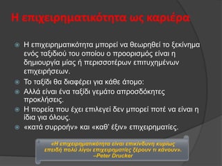 Η επιχειρηματικότητα ωσ καριζρα







Η επηρεηξεκαηηθφηεηα κπνξεί λα ζεσξεζεί ην μεθίλεκα
ελφο ηαμηδηνχ ηνπ νπνίνπ ν πξννξηζκφο είλαη ε
δεκηνπξγία κίαο ή πεξηζζνηέξσλ επηηπρεκέλσλ
επηρεηξήζεσλ.
Τν ηαμίδη ζα δηαθέξεη γηα θάζε άηνκν:
Αιιά είλαη έλα ηαμίδη γεκάην απξνζδφθεηεο
πξνθιήζεηο.
Η πνξεία πνπ έρεη επηιεγεί δελ κπνξεί πνηέ λα είλαη ε
ίδηα γηα φινπο.
«θαηά ζπξξνήλ» θαη «θαζ’ έμηλ» επηρεηξεκαηίεο.
«Η επηρεηξεκαηηθόηεηα είλαη επηθίλδπλε θπξίσο
επεηδή πνιύ ιίγνη επηρεηξεκαηίεο μέξνπλ ηη θάλνπλ».
–Peter Drucker

 
