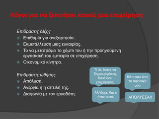 Λόγοι για να ξεκινήςει κανείσ μια επιχείρηςη
Επιδράζεις έλξης
 Δπηζπκία γηα αλεμαξηεζία.
 Δθκεηάιιεπζε κηαο επθαηξίαο.
 Τν λα κεηαηξέςεη ην ρφκπη ηνπ ή ηελ πξνεγνχκελε
εξγαζηαθή ηνπ εκπεηξία ζε επηρείξεζε.
 Οηθνλνκηθφ θίλεηξν.
Επιδράζεις ώθηζης
 Απφιπζε.
 Αλεξγία ή ε απεηιή ηεο.
 Γηαθσλία κε ηνλ εξγνδφηε.

Τη ζε έθαλε λα
δεκηνπξγήζεηο
δηθηά ζνπ
επηρείξεζε;
Αιήζεηα; Καη ηη
ήηαλ απηφ;

Κάηη πνπ είπε
ην αθεληηθφ
κνπ

ΑΠΟΛΥΔΣΑΙ!

 