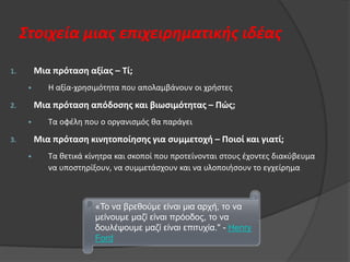 Στοιχεία μιασ επιχειρηματικήσ ιδζασ
Μια πρόταςη αξίασ – Τί;

1.

•

Θ αξία-χρθςιμότθτα που απολαμβάνουν οι χριςτεσ

Μια πρόταςη απόδοςησ και βιωςιμότητασ – Πώσ;

2.

•

Τα οφζλθ που ο οργανιςμόσ κα παράγει

Μια πρόταςη κινητοποίηςησ για ςυμμετοχή – Ποιοί και γιατί;

3.

•

Τα κετικά κίνθτρα και ςκοποί που προτείνονται ςτουσ ζχοντεσ διακφβευμα
να υποςτθρίξουν, να ςυμμετάςχουν και να υλοποιιςουν το εγχείρθμα

«Τν λα βξεζνχκε είλαη κηα αξρή, ην λα
κείλνπκε καδί είλαη πξφνδνο, ην λα
δνπιέςνπκε καδί είλαη επηηπρία." - Henry
Ford

 