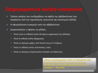 Επιχειρηματική ςκζψη-νοοτροπία


Τρόποσ ςκζψθσ που ςυλλαμβάνει τα οφζλθ τθσ αβεβαιότθτασ που
παράγεται από τθν τεχνολογικι, κοινωνικι και οικονομικι εξζλιξθ



Θ ςφυρθλάτθςθ ευκαιριϊν από τθν αβεβαιότθτα



Διορατικότθτα: τι φζρνει το μζλλον;
 Ποιζσ είναι οι πικανζσ αιτίεσ-δυνάμεισ-μθχανιςμοί τθσ αλλαγισ;
 Ποιά τα πικανά πεδία εφαρμογισ;

 Ποιζσ οι κρίςιμεσ μάχεσ, από ποιοφσ και με τί ςτόχουσ;
 Ποιζσ οι πικανζσ εςτίεσ αντίςταςθσ; Γιατί;
 Ποιζσ οι κρίςιμεσ (ςτρατθγικζσ) επιλογζσ των δρϊντων;

 