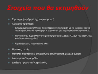 Σηνηρεία πνπ ζα εθηηκεζνύλ


Σηξαηεγηθή αξηζκεηή φρη παξαλνκαζηή



Αμηφινγε πξφθιεζε
 Δπηρεηξεκαηηθέο ζπιιήςεηο πνπ ππεξέρνπλ ζε ζχθξηζε κε ηηο επθαηξίεο θαη ηηο

πξνθιήζεηο πνπ ζα πξνζέθεξε ε εξγαζία ζε κηα κεγάιε εηαηξία ή νξγαληζκφ.
 Μνληέια πνπ ζπκβάιινπλ ζην κεηαζρεκαηηζκφ θιάδσλ: Αιιαγή ηνπ ράξηε, ησλ

θαλφλσλ ηνπ παηρληδηνχ
 ΋ρη θαθεηέξηεο, ηπξνπηηάδηθα θιπ.


Φξέζθηεο καηηέο



Μεγάιεο πξνζδνθίεο: δπλακηζκφο, εμσζηξέθεηα, κεγάια φλεηξα



Γηαηκεκαηηθφηεηα, ξφινη



Γηάζεζε πξνζσπηθήο εκπινθήο

 