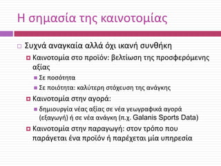 Θ ςθμαςία τθσ καινοτομίασ


Συχνά αναγκαία αλλά όχι ικανι ςυνκικθ
 Καινοτομία

ςτο προϊόν: βελτίωςθ τθσ προςφερόμενθσ

αξίασ
 Σε ποςότθτα
 Σε ποιότθτα: καλφτερθ

 Καινοτομία

ςτόχευςθ τθσ ανάγκθσ

ςτθν αγορά:

 δθμιουργία νζασ αξίασ ςε νζα

γεωγραφικά αγορά
(εξαγωγι) ι ςε νζα ανάγκθ (π.χ. Galanis Sports Data)

 Καινοτομία

ςτθν παραγωγι: ςτον τρόπο που
παράγεται ζνα προϊόν ι παρζχεται μία υπθρεςία

 