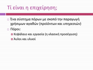 Τί είναι θ επιχείρθςθ;




Ζνα ςφςτθμα πόρων με ςκοπό τθν παραγωγι
χριςιμων αγακϊν (προϊόντων και υπθρεςιϊν)
Πόροι:
 Κεφάλαιο

και εργαςία (θ κλαςικι προςζγγιςθ)
 Άυλοι και υλικοί

 
