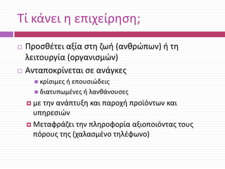 Τί κάνει θ επιχείρθςθ;




Προςκζτει αξία ςτθ ηωι (ανκρϊπων) ι τθ
λειτουργία (οργανιςμϊν)
Ανταποκρίνεται ςε ανάγκεσ
 κρίςιμεσ ι

επουςιϊδεισ
 διατυπωμζνεσ ι λανκάνουςεσ
 με

τθν ανάπτυξθ και παροχι προϊόντων και
υπθρεςιϊν
 Μεταφράηει τθν πλθροφορία αξιοποιόντασ τουσ
πόρουσ τθσ (χαλαςμζνο τθλζφωνο)

 