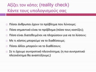 Αξίηει τον κόπο; (reality check)
Κάντε τουσ υπολογιςμοφσ ςασ


Πόςοι άνκρωποι ζχουν το πρόβλθμα που λφνουμε;



Πόςο ςθμαντικό είναι το πρόβλθμα (πόςο τουσ κοςτίηει);



Πόςο είναι διατεκειμζνοι να πλθρϊςουν για να το λφςουν;



Με τι κόςτοσ μποροφμε να το διακζςουμε;



Πόςοι άλλοι μποροφν να το διακζςουν;



Σε τι ζχουμε ςυντριπτικό πλεονζκτθμα; (θ πιο ςυντριπτικό
πλεονζκτθμα κα αναπτφξουμε;)

 
