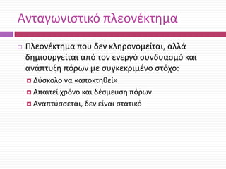 Ανταγωνιςτικό πλεονζκτθμα


Πλεονζκτθμα που δεν κλθρονομείται, αλλά
δθμιουργείται από τον ενεργό ςυνδυαςμό και
ανάπτυξθ πόρων με ςυγκεκριμζνο ςτόχο:
 Δφςκολο

να «αποκτθκεί»
 Απαιτεί χρόνο και δζςμευςθ πόρων
 Αναπτφςςεται, δεν είναι ςτατικό

 