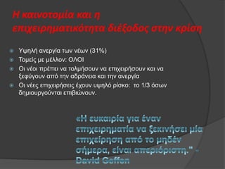 Η καινοτομία και η
επιχειρηματικότητα διζξοδοσ ςτην κρίςη





Υςειή αλεξγία ησλ λέσλ (31%)
Τνκείο κε κέιινλ: ΟΛΟΙ
Οη λένη πξέπεη λα ηνικήζνπλ λα επηρεηξήζνπλ θαη λα
μεθχγνπλ απφ ηελ αδξάλεηα θαη ηελ αλεξγία
Οη λέεο επηρεηξήζεηο έρνπλ πςειφ ξίζθν: ην 1/3 φζσλ
δεκηνπξγνχληαη επηβηψλνπλ.

 