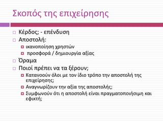 Σκοπόσ τθσ επιχείρθςθσ



Κζρδοσ; - επζνδυςθ
Αποςτολι:






ικανοποίθςθ χρθςτϊν
προςφορά / δθμιουργία αξίασ

Όραμα
Ποιοί πρζπει να τα ξζρουν;




Κατανοοφν όλοι με τον ίδιο τρόπο τθν αποςτολι τθσ
επιχείρθςθσ;
Αναγνωρίηουν τθν αξία τθσ αποςτολισ;
Συμφωνοφν ότι θ αποςτολι είναι πραγματοποιιςιμθ και
εφικτι;

 