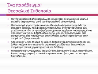 Ζνα παράδειγμα:
Θεςςαλικι Ηυκοποιία








Θ ετιςια κατά κεφαλι κατανάλωςθ κυμαίνεται ςε ςυγκριτικά χαμθλό
επίπεδο (περίπου ςτο μιςό του Ευρωπαϊκοφ μζςου όρου).
Θ προςφορά χαρακτθρίηεται από ζλλειψθ διαφοροποίθςθσ. Με τθν
εξαίρεςθ κάποιων περιφερειακϊν προϊόντων ςτο χαρτοφυλάκιο των
μεγάλων παικτϊν, οι προςφερόμενεσ μπφρεσ εγχϊριασ παραγωγισ είναι
αποκλειςτικά τφπου Lager. Άλλοι τφποι μπφρασ προςφζρονται είτε
ειςαγόμενοι, είτε παράγονται ςτθν Ελλάδα, αλλά διοχετεφονται ςτθν
αγορά υπό ξζνθ επωνυμία.
Απουςίαηαν μζχρι ςιμερα οι μικρζσ, τοπικοφ χαρακτιρα ηυκοποιίεσ και
ηυκεςτιατόρια που αποςποφν ςθμαντικό μερίδιο των Ευρωπαϊκϊν
αγορϊν με τοπικά χαρακτθριςτικά και διάκεςθ.
Θ ςτρατθγικι των μεγάλων εταιριϊν εςτιάηεται ςτθν κερινι κατανάλωςθ.
Αγνοείται θ χειμερινι κατανάλωςθ και οι απαιτιςεισ του αντίςτοιχου
διαιτολογίου.

 