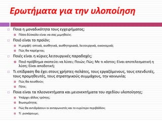 Ερωτήματα για την υλοποίηςη


Ποια θ μοναδικότθτα τουσ εγχειριματοσ;




Ποιό είναι το προϊόν;





Ποιό πρόβλθμα ςκοπεφει να λφςει; Ποιϊν; Πϊσ; Με τι κόςτοσ; Είναι αποτελεςματικι θ
λφςθ; Είναι αποδοτικι;

Τι επίδραςθ κα ζχει ςτουσ χριςτεσ-πελάτεσ, τουσ εργαηόμενουσ, τουσ επενδυτζσ,
τουσ προμθκευτζσ, τουσ ςτρατθγικοφσ ςυμμάχουσ, τθν κοινωνία;





Θ μορφι: οπτικά, αιςκθτικά, αιςκθτθριακά, λειτουργικά, οικονομικά;
Πϊσ κα παρζχεται;

Ποιζσ είναι θ κφριεσ λειτουργικζσ παραδοχζσ;




Πόςο δφςκολο είναι να ςασ μιμθκοφν;

Πϊσ κα πειςκοφν;
Πότε;

Ποια είναι τα πλεονεκτιματα και μειονεκτιματα του ςχεδίου υλοποίθςθσ;


Υπάρχει άλλοσ τρόποσ;
Βιωςιμότθτα;



Πϊσ κα αντιδράςουν οι ανταγωνιςτζσ και το ευρφτερο περιβάλλον;



Τί ριςκάρουμε;



 
