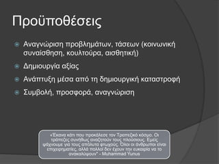 Πξνυπνζέζεηο


Αλαγλψξηζε πξνβιεκάησλ, ηάζεσλ (θνηλσληθή
ζπλαίζζεζε, θνπιηνχξα, αηζζεηηθή)



Γεκηνπξγία αμίαο



Αλάπηπμε κέζα απφ ηε δεκηνπξγηθή θαηαζηξνθή



Σπκβνιή, πξνζθνξά, αλαγλψξηζε

«Έθαλα θάηη πνπ πξνθάιεζε ηνλ Τξαπεδηθφ θφζκν. Οη
ηξάπεδεο ζπλήζσο αλαδεηνχλ ηνπο πινχζηνπο. Δκείο
ςάρλνπκε γηα ηνπο απφιπηα θησρνχο. ΋ινη νη άλζξσπνη είλαη
επηρεηξεκαηίεο, αιιά πνιινί δελ έρνπλ ηελ επθαηξία λα ην
αλαθαιχςνπλ" - Muhammad Yunus

 